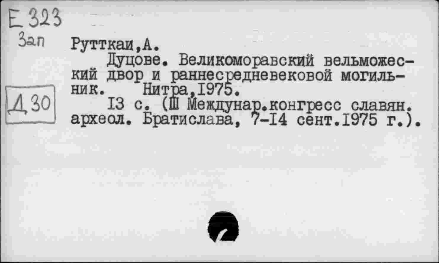 ﻿EL32S Зап
Рутткаи.А.
Дурове. Великоморавский вельможеский двор и раннес^едневековой могиль-
~ 'гп ник. нитра,1975.
ДЗО 13 с. (ш Meждунар.конгресс славян.
L----археол. Братислава, 7-14 сент.1975 г.).